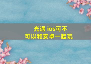 光遇 ios可不可以和安卓一起玩